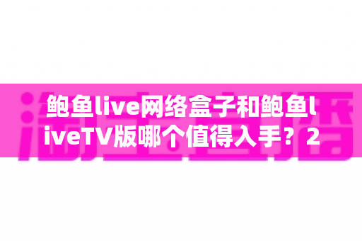 鲍鱼live网络盒子和鲍鱼liveTV版哪个值得入手？2025最新选购对比全攻略