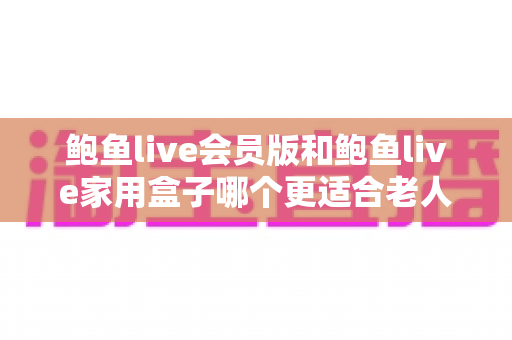鲍鱼live会员版和鲍鱼live家用盒子哪个更适合老人用?为父母选对影音方案的贴心指南 鲍鱼live会员版和鲍鱼live家用盒子哪个更适合老人用?为父母选对影音方案的贴心指南