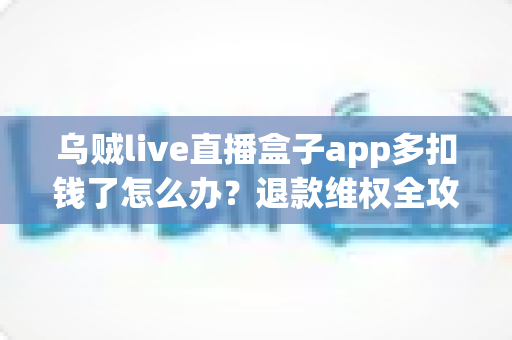 乌贼live直播盒子app多扣钱了怎么办？退款维权全攻略与防扣费实用指南