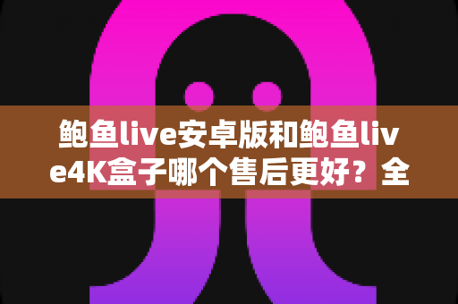 鲍鱼live安卓版和鲍鱼live4K盒子哪个售后更好？全方位售后对比与选购指南