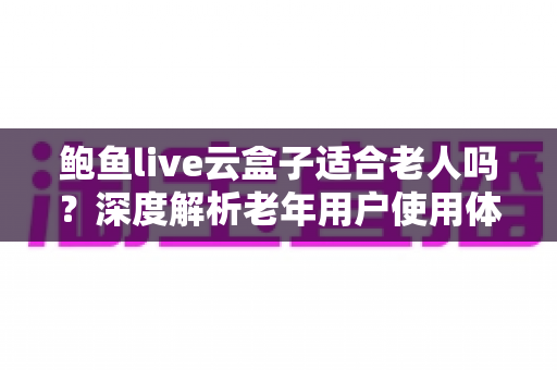 鲍鱼live云盒子适合老人吗?深度解析老年用户使用体验与选购指南 鲍鱼live云盒子适合老人吗?深度解析老年用户使用体验与选购指南