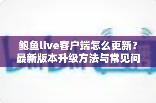 鲍鱼live客户端怎么更新?最新版本升级方法与常见问题全解析 鲍鱼live客户端怎么更新?最新版本升级方法与常见问题全解析