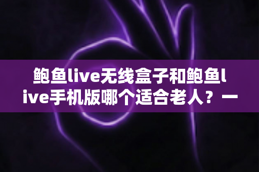 鲍鱼live无线盒子和鲍鱼live手机版哪个适合老人？一份为长辈量身打造的实用选购指南
