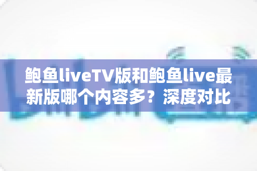 鲍鱼liveTV版和鲍鱼live最新版哪个内容多？深度对比解析与版本选择指南