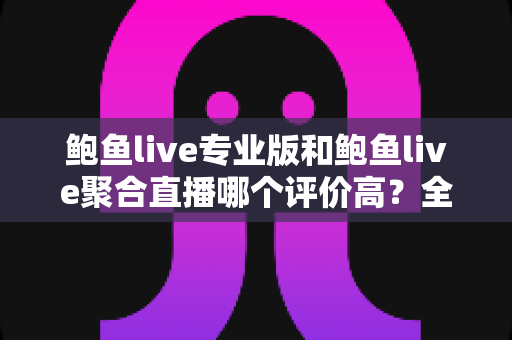 鲍鱼live专业版和鲍鱼live聚合直播哪个评价高？全面对比解析与实用选择指南