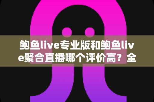 鲍鱼live专业版和鲍鱼live聚合直播哪个评价高？全面对比解析与实用选择指南
