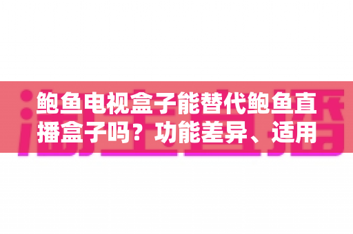 鲍鱼电视盒子能替代鲍鱼直播盒子吗?功能差异、适用场景与选购全指南 鲍鱼电视盒子能替代鲍鱼直播盒子吗?功能差异、适用场景与选购全指南