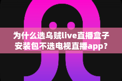 为什么选乌贼live直播盒子安装包不选电视直播app？深度解析直播盒子安装包的核心优势与实用指南