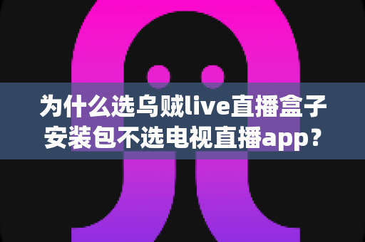 为什么选乌贼live直播盒子安装包不选电视直播app？深度解析直播盒子安装包的核心优势与实用指南