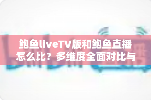 鲍鱼liveTV版和鲍鱼直播怎么比?多维度全面对比与实用选择指南 鲍鱼liveTV版和鲍鱼直播怎么比?多维度全面对比与实用选择指南