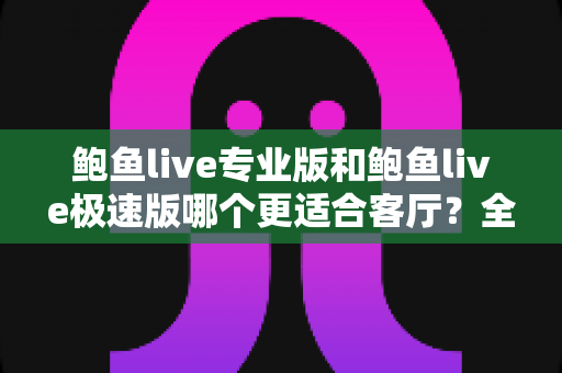 鲍鱼live专业版和鲍鱼live极速版哪个更适合客厅?全维度深度对比与选购指南 鲍鱼live专业版和鲍鱼live极速版哪个更适合客厅?全维度深度对比与选购指南