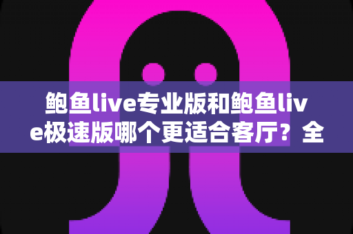 鲍鱼live专业版和鲍鱼live极速版哪个更适合客厅?全维度深度对比与选购指南 鲍鱼live专业版和鲍鱼live极速版哪个更适合客厅?全维度深度对比与选购指南