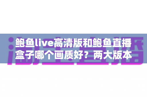 鲍鱼live高清版和鲍鱼直播盒子哪个画质好？两大版本深度对比全解析