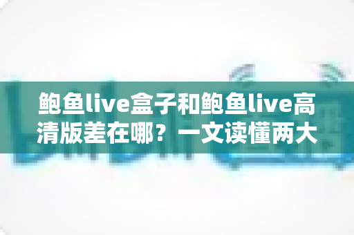 鲍鱼live盒子和鲍鱼live高清版差在哪?一文读懂两大版本的核心区别与选择建议 鲍鱼live盒子和鲍鱼live高清版差在哪?一文读懂两大版本的核心区别与选择建议