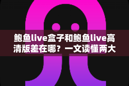 鲍鱼live盒子和鲍鱼live高清版差在哪？一文读懂两大版本的核心区别与选择建议