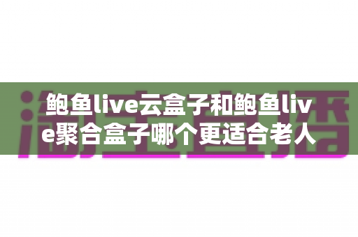 鲍鱼live云盒子和鲍鱼live聚合盒子哪个更适合老人用？老人选购与使用全攻略
