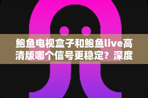 鲍鱼电视盒子和鲍鱼live高清版哪个信号更稳定？深度对比解析与选购全攻略