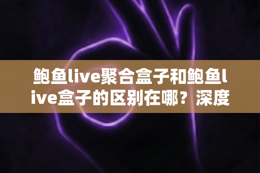 鲍鱼live聚合盒子和鲍鱼live盒子的区别在哪？深度解析两款直播盒子的功能差异与选购指南
