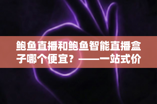 鲍鱼直播和鲍鱼智能直播盒子哪个便宜?——一站式价格对比与省钱选购指南 鲍鱼直播和鲍鱼智能直播盒子哪个便宜?——一站式价格对比与省钱选购指南