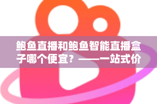 鲍鱼直播和鲍鱼智能直播盒子哪个便宜？——一站式价格对比与省钱选购指南