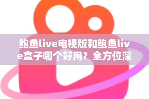 鲍鱼live电视版和鲍鱼live盒子哪个好用？全方位深度对比评测，助你找到最适合的大屏观影方案