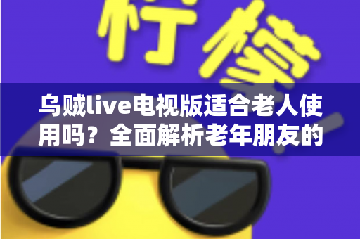 乌贼live电视版适合老人使用吗？全面解析老年朋友的使用体验、优缺点与实用建议