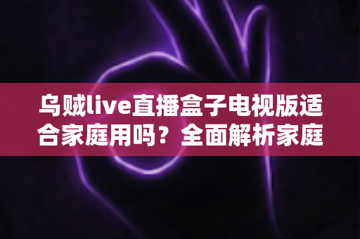 乌贼live直播盒子电视版适合家庭用吗?全面解析家庭用户的选购与使用指南 乌贼live直播盒子电视版适合家庭用吗?全面解析家庭用户的选购与使用指南