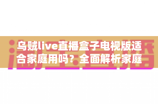 乌贼live直播盒子电视版适合家庭用吗？全面解析家庭用户的选购与使用指南