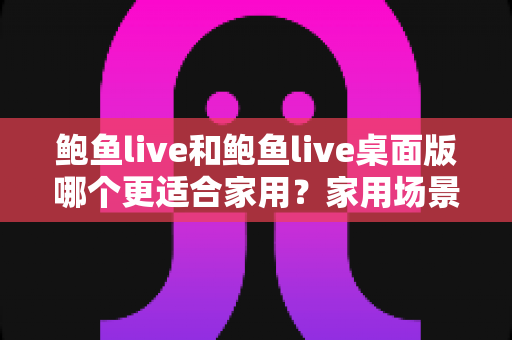 鲍鱼live和鲍鱼live桌面版哪个更适合家用?家用场景深度对比与实用选择指南 鲍鱼live和鲍鱼live桌面版哪个更适合家用?家用场景深度对比与实用选择指南