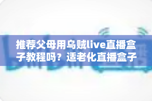 推荐父母用乌贼live直播盒子教程吗?适老化直播盒子优缺点、安装步骤与避坑指南全解析 推荐父母用乌贼live直播盒子教程吗?适老化直播盒子优缺点、安装步骤与避坑指南全解析
