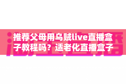 推荐父母用乌贼live直播盒子教程吗？适老化直播盒子优缺点、安装步骤与避坑指南全解析