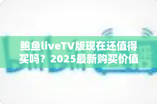 鲍鱼liveTV版现在还值得买吗？2025最新购买价值深度解析与避坑指南