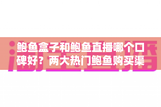 鲍鱼盒子和鲍鱼直播哪个口碑好？两大热门鲍鱼购买渠道深度对比与真实口碑解析