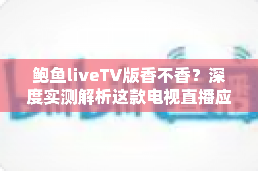 鲍鱼liveTV版香不香?深度实测解析这款电视直播应用的真实体验、优缺点与避坑指南 鲍鱼liveTV版香不香?深度实测解析这款电视直播应用的真实体验、优缺点与避坑指南