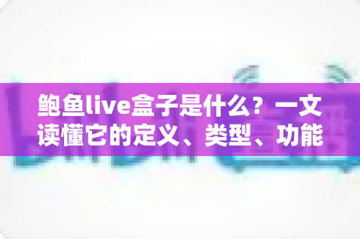 鲍鱼live盒子是什么?一文读懂它的定义、类型、功能、风险与实用使用指南 鲍鱼live盒子是什么?一文读懂它的定义、类型、功能、风险与实用使用指南