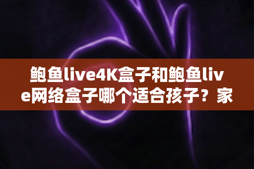 鲍鱼live4K盒子和鲍鱼live网络盒子哪个适合孩子？家长必读的选购攻略与深度对比