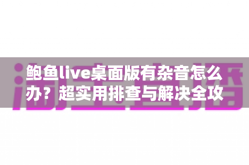 鲍鱼live桌面版有杂音怎么办?超实用排查与解决全攻略,让您的直播声音恢复清晰纯净 鲍鱼live桌面版有杂音怎么办?超实用排查与解决全攻略,让您的直播声音恢复清晰纯净