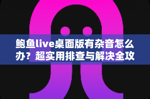 鲍鱼live桌面版有杂音怎么办？超实用排查与解决全攻略，让您的直播声音恢复清晰纯净