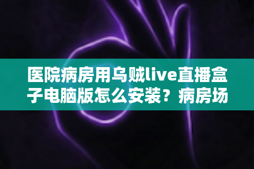 医院病房用乌贼live直播盒子电脑版怎么安装?病房场景下的完整安装与使用指南 医院病房用乌贼live直播盒子电脑版怎么安装?病房场景下的完整安装与使用指南