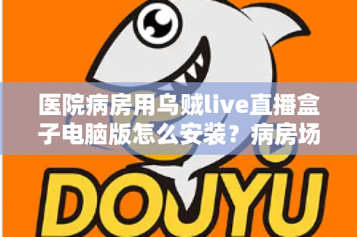 医院病房用乌贼live直播盒子电脑版怎么安装？病房场景下的完整安装与使用指南