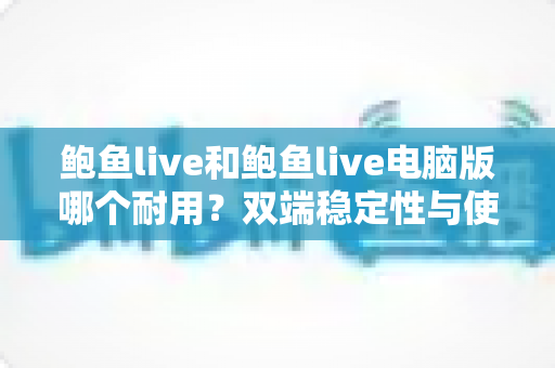 鲍鱼live和鲍鱼live电脑版哪个耐用？双端稳定性与使用寿命全方位对比指南
