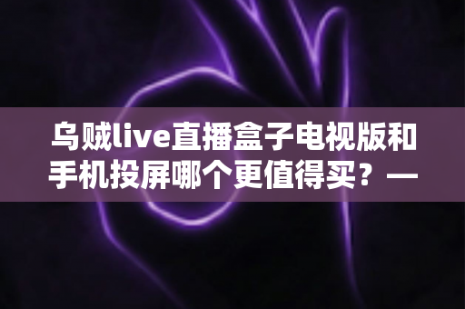 乌贼live直播盒子电视版和手机投屏哪个更值得买?——2025年家庭大屏观影方案深度对比与避坑选购指南 乌贼live直播盒子电视版和手机投屏哪个更值得买?——2025年家庭大屏观影方案深度对比与避坑选购指南