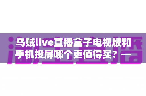 乌贼live直播盒子电视版和手机投屏哪个更值得买?——2025年家庭大屏观影方案深度对比与避坑选购指南 乌贼live直播盒子电视版和手机投屏哪个更值得买?——2025年家庭大屏观影方案深度对比与避坑选购指南