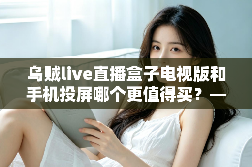 乌贼live直播盒子电视版和手机投屏哪个更值得买？——2025年家庭大屏观影方案深度对比与避坑选购指南