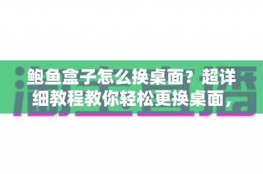 鲍鱼盒子怎么换桌面？超详细教程教你轻松更换桌面，让电视盒子焕然一新