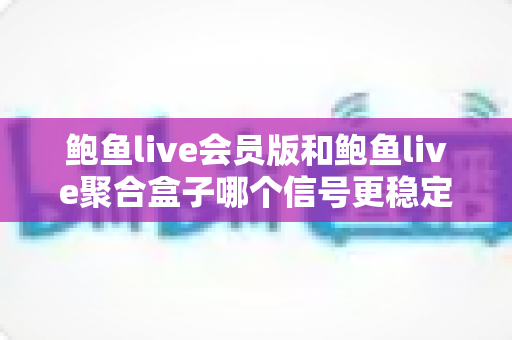 鲍鱼live会员版和鲍鱼live聚合盒子哪个信号更稳定？多维度深度对比与选购指南