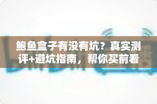 鲍鱼盒子有没有坑？真实测评+避坑指南，帮你买前看清楚、买后不后悔