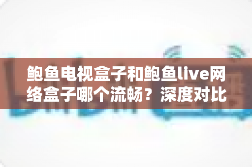 鲍鱼电视盒子和鲍鱼live网络盒子哪个流畅？深度对比评测帮你选对不踩坑