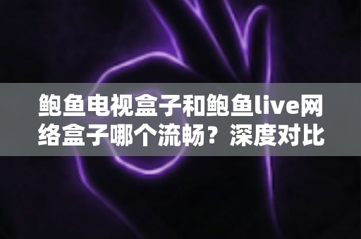 鲍鱼电视盒子和鲍鱼live网络盒子哪个流畅？深度对比评测帮你选对不踩坑