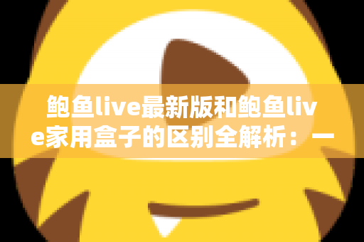 鲍鱼live最新版和鲍鱼live家用盒子的区别全解析：一文读懂如何选择最适合你的直播方案